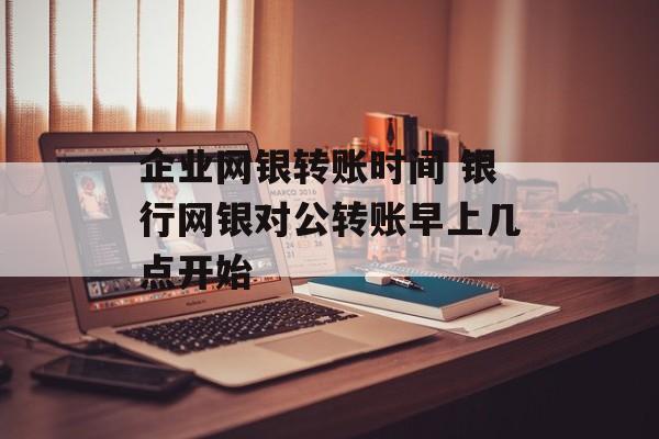 企业网银转账时间 银行网银对公转账早上几点开始-第1张图片-