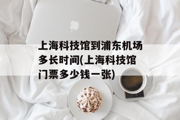 上海科技馆到浦东机场多长时间(上海科技馆门票多少钱一张)-第1张图片-