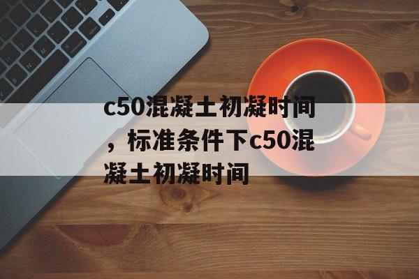 c50混凝土初凝时间，标准条件下c50混凝土初凝时间-第1张图片-