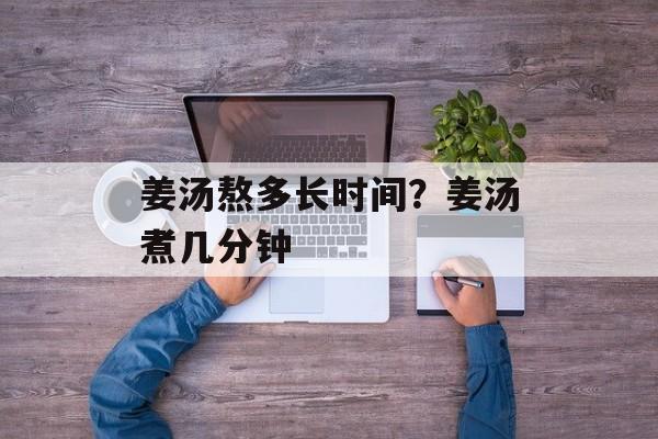 姜汤熬多长时间？姜汤煮几分钟-第1张图片-