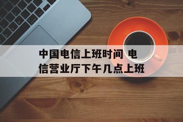 中国电信上班时间 电信营业厅下午几点上班-第1张图片-