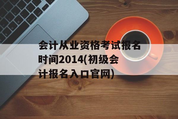 会计从业资格考试报名时间2014(初级会计报名入口官网)-第1张图片-