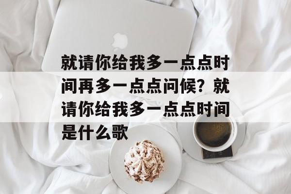 就请你给我多一点点时间再多一点点问候？就请你给我多一点点时间是什么歌-第1张图片-
