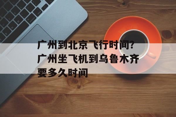 广州到北京飞行时间？广州坐飞机到乌鲁木齐要多久时间-第1张图片-