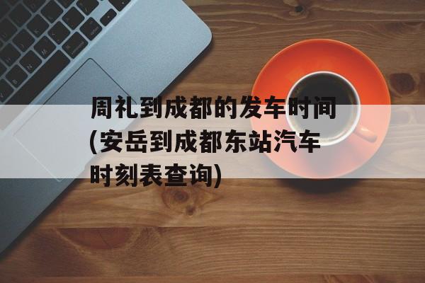 周礼到成都的发车时间(安岳到成都东站汽车时刻表查询)-第1张图片-