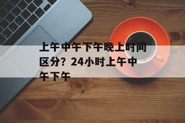上午中午下午晚上时间区分？24小时上午中午下午-第1张图片-