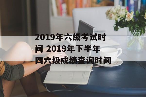 2019年六级考试时间 2019年下半年四六级成绩查询时间-第1张图片-