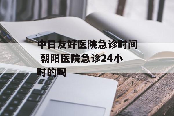 中日友好医院急诊时间 朝阳医院急诊24小时的吗-第1张图片-