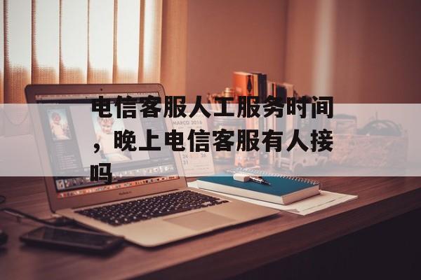 电信客服人工服务时间，晚上电信客服有人接吗-第1张图片-