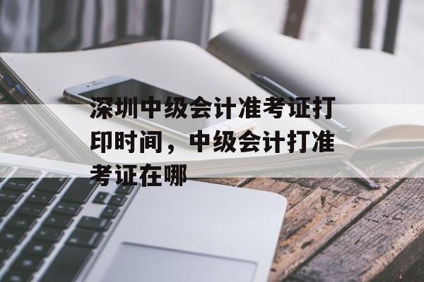 深圳中级会计准考证打印时间，中级会计打准考证在哪-第1张图片-