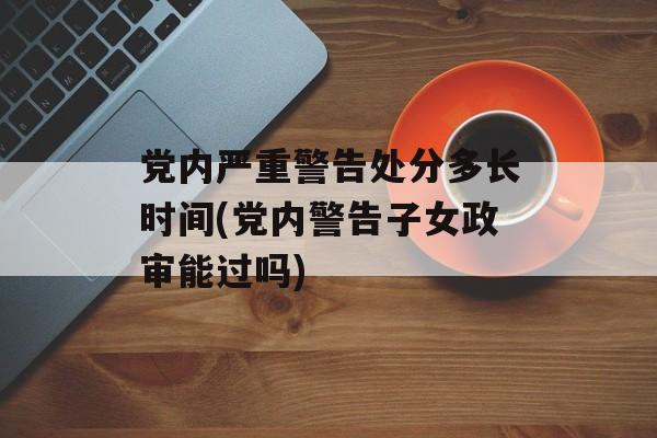 党内严重警告处分多长时间(党内警告子女政审能过吗)-第1张图片-