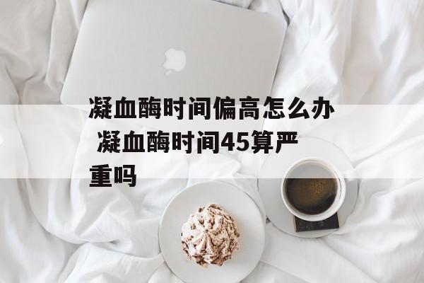 凝血酶时间偏高怎么办 凝血酶时间45算严重吗-第1张图片-