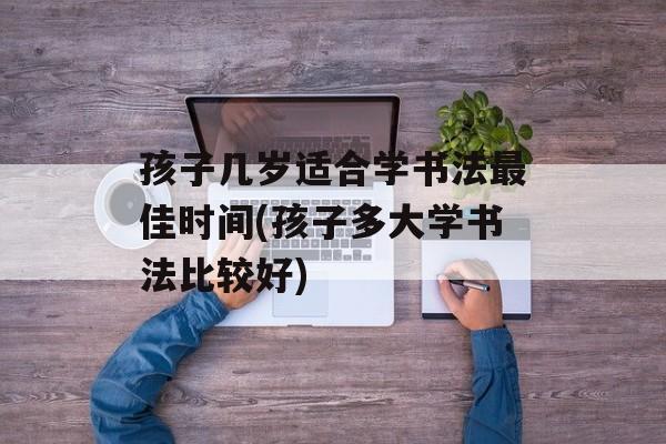 孩子几岁适合学书法最佳时间(孩子多大学书法比较好)-第1张图片-