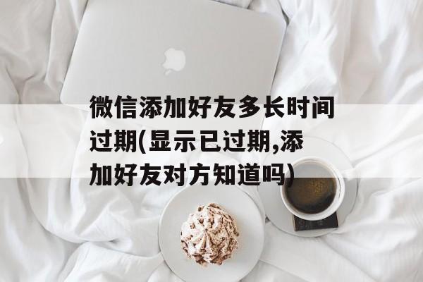 微信添加好友多长时间过期(显示已过期,添加好友对方知道吗)-第1张图片-