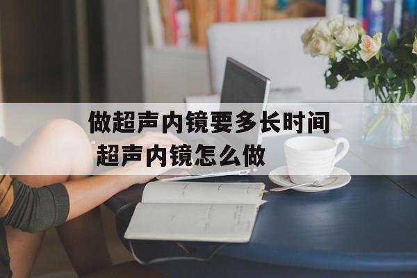 做超声内镜要多长时间 超声内镜怎么做-第1张图片-