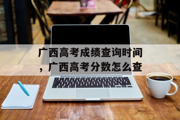 广西高考成绩查询时间，广西高考分数怎么查-第1张图片-