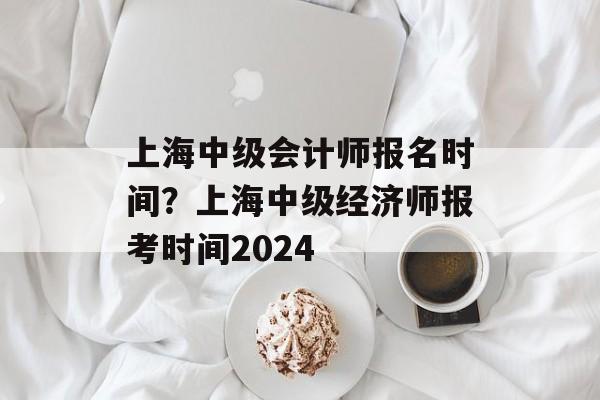 上海中级会计师报名时间？上海中级经济师报考时间2024-第1张图片-