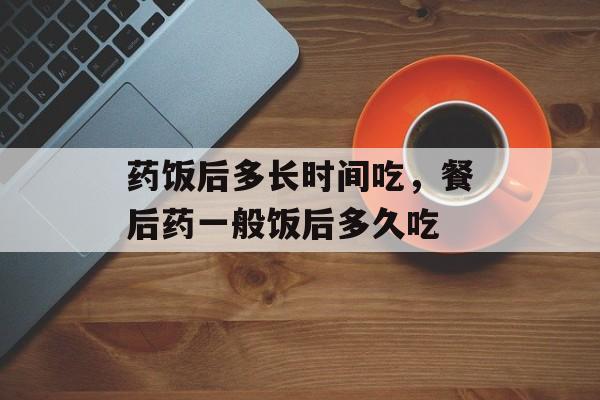 药饭后多长时间吃，餐后药一般饭后多久吃-第1张图片-