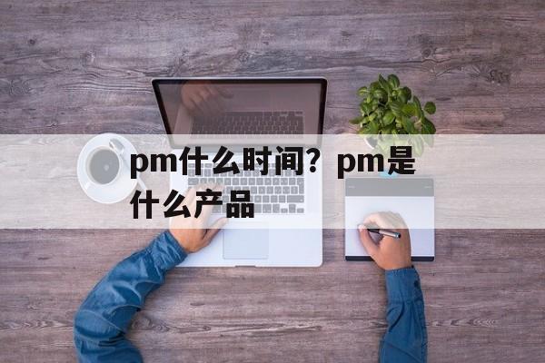 pm什么时间？pm是什么产品-第1张图片-