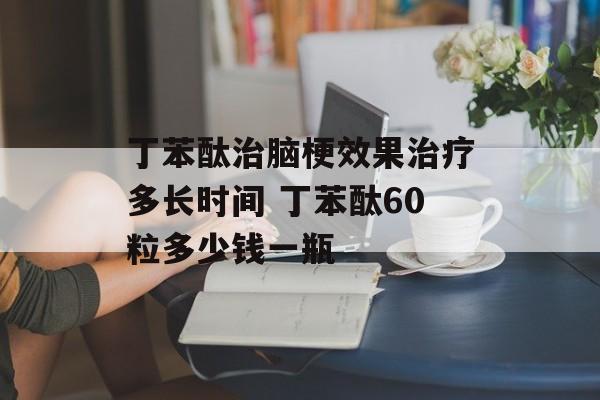 丁苯酞治脑梗效果治疗多长时间 丁苯酞60粒多少钱一瓶-第1张图片-