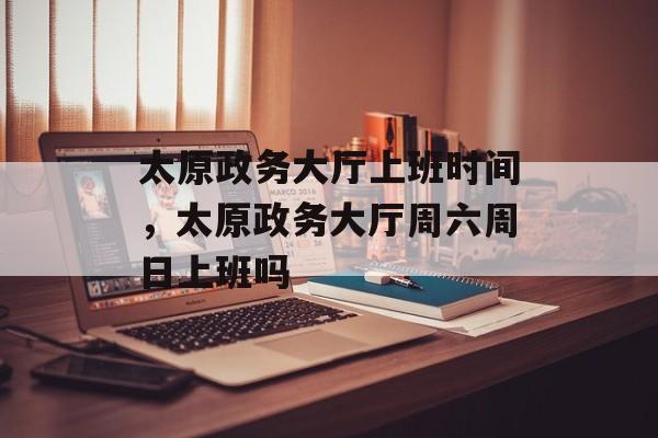 太原政务大厅上班时间，太原政务大厅周六周日上班吗-第1张图片-