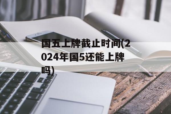国五上牌截止时间(2024年国5还能上牌吗)-第1张图片-