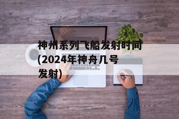 神州系列飞船发射时间(2024年神舟几号发射)-第1张图片-