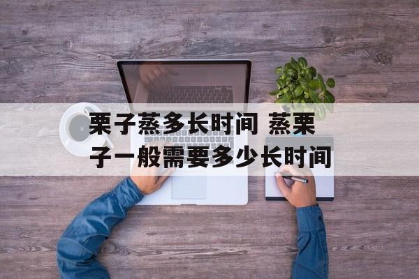 栗子蒸多长时间 蒸栗子一般需要多少长时间-第1张图片-