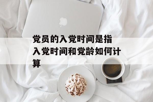 党员的入党时间是指 入党时间和党龄如何计算-第1张图片-