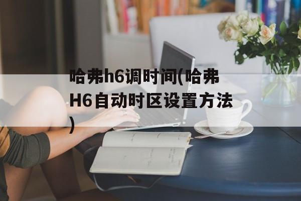 哈弗h6调时间(哈弗H6自动时区设置方法)-第1张图片-