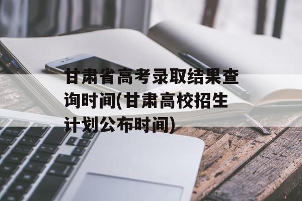 甘肃省高考录取结果查询时间(甘肃高校招生计划公布时间)-第1张图片-