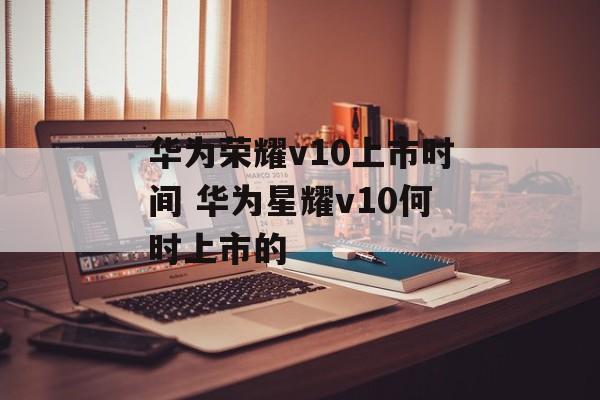 华为荣耀v10上市时间 华为星耀v10何时上市的-第1张图片-