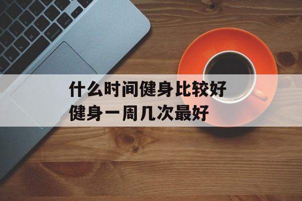 什么时间健身比较好 健身一周几次最好-第1张图片-