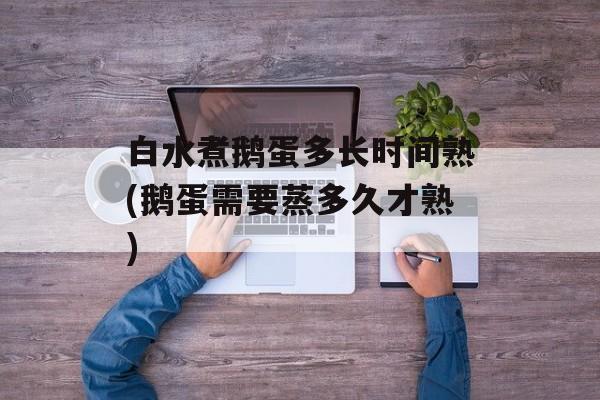 白水煮鹅蛋多长时间熟(鹅蛋需要蒸多久才熟)-第1张图片-
