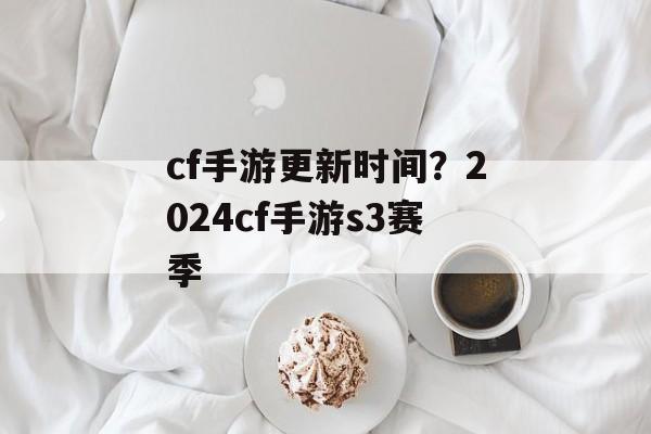 cf手游更新时间？2024cf手游s3赛季-第1张图片-