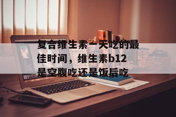 复合维生素一天吃的最佳时间，维生素b12是空腹吃还是饭后吃-第1张图片-