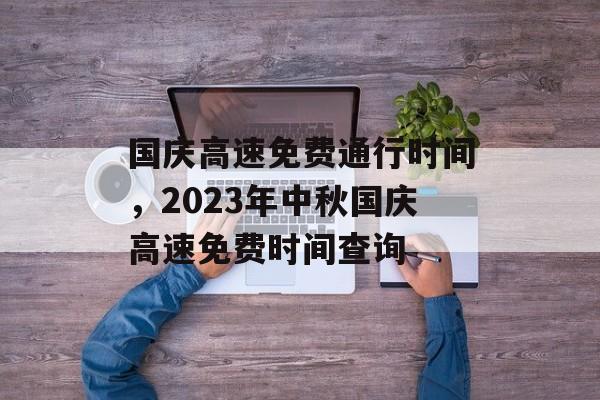 国庆高速免费通行时间，2023年中秋国庆高速免费时间查询-第1张图片-