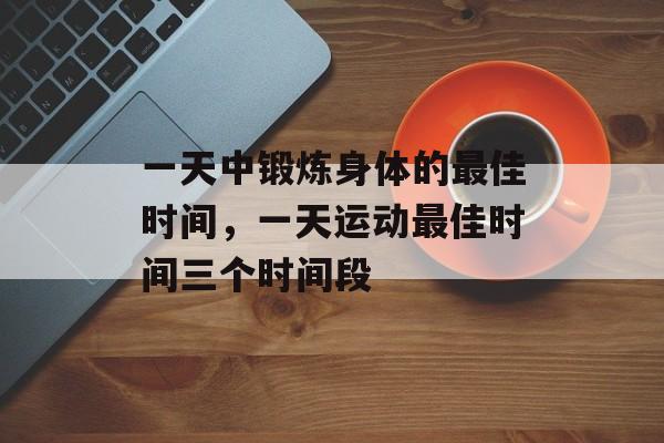 一天中锻炼身体的最佳时间，一天运动最佳时间三个时间段-第1张图片-
