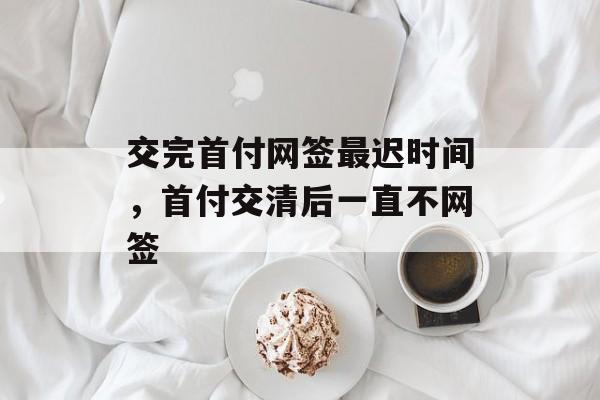 交完首付网签最迟时间，首付交清后一直不网签-第1张图片-