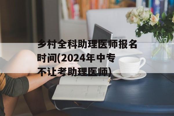 乡村全科助理医师报名时间(2024年中专不让考助理医师)-第1张图片-