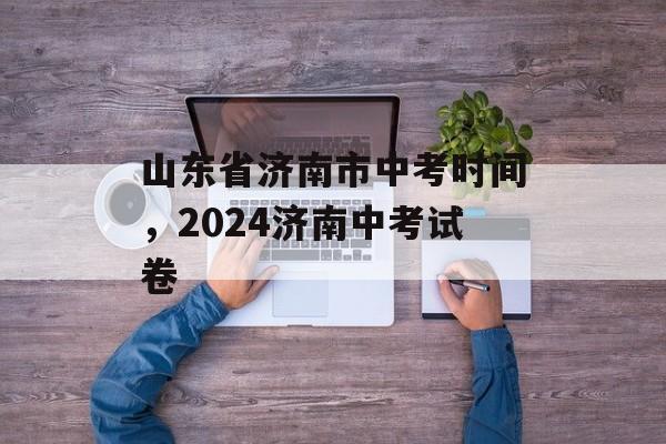 山东省济南市中考时间，2024济南中考试卷-第1张图片-