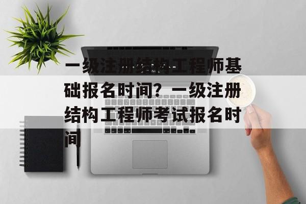一级注册结构工程师基础报名时间？一级注册结构工程师考试报名时间-第1张图片-