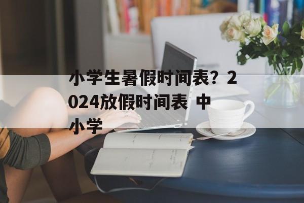 小学生暑假时间表？2024放假时间表 中小学-第1张图片-