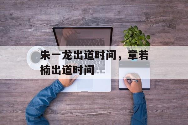 朱一龙出道时间，章若楠出道时间-第1张图片-