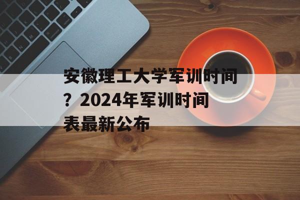 安徽理工大学军训时间？2024年军训时间表最新公布-第1张图片-