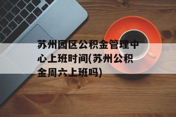 苏州园区公积金管理中心上班时间(苏州公积金周六上班吗)-第1张图片-