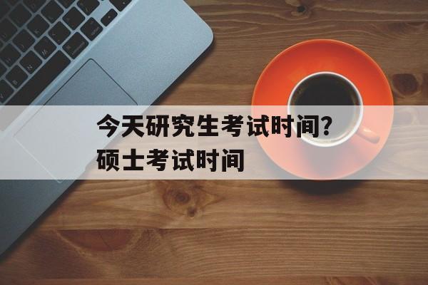今天研究生考试时间？硕士考试时间-第1张图片-