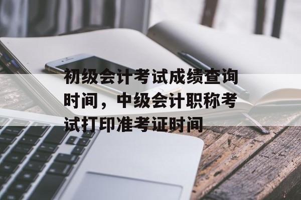 初级会计考试成绩查询时间，中级会计职称考试打印准考证时间-第1张图片-