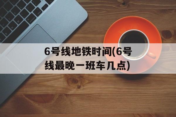 6号线地铁时间(6号线最晚一班车几点)-第1张图片-