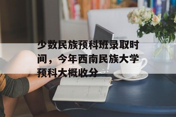 少数民族预科班录取时间，今年西南民族大学预科大概收分-第1张图片-